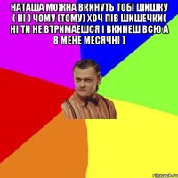 Наташа можна вкинуть тобi шишку ( Нi ) чому (тому) хоч пiв шишечки( нi ти не втримаешся i вкинеш всю а в мене месячнi ) 