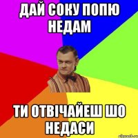 дай соку попю недам ти отвічайеш шо недаси