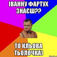 Іванну Фартух знаєш?? То кльова тьолочка)