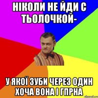 Ніколи не йди с тьолочкой- у якої зуби через один хоча вона і гпрна