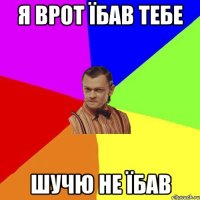 я врот їбав тебе шучю не їбав