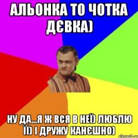 Альонка то чотка дєвка) ну да...я ж вся в неї) люблю її) і дружу канєшно)