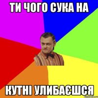 ти чого сука на кутні улибаєшся