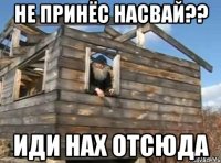 не принёс насвай?? иди нах отсюда