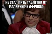 Не стал пить таблетки от малярии? В Африке? 