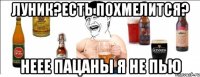 луник?есть похмелится? неее пацаны я не пью