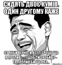 Сидять двоє кумів. один другому каже От якби вернути всі ті гроші що я пропив… - І щоб ти зробив? - Та пропив би ще раз…