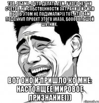 Тов. Обама, а что делать тем, у кого нет ни счетов, ни собственности за границей? Или Вы об этом не подумали?)) Тот, кто Вам подсунул проект этого указа, бооооольшой шутник. Вот оно и пришло ко мне: настоящее мировое признание)))