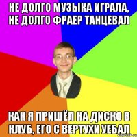 не долго музыка играла, не долго фраер танцевал как я пришёл на диско в клуб, его с вертухи уебал