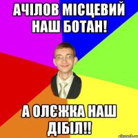 Ачілов місцевий наш ботан! А Олєжка наш дібіл!!