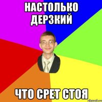 Настолько дерзкий Что срет стоя