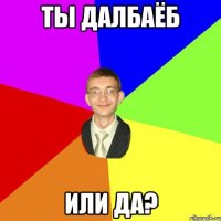 ты далбаёб или да?