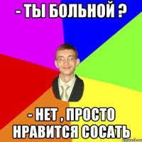 - ты больной ? - нет , просто нравится сосать