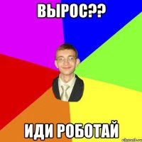 вырос?? иди роботай