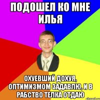 подошел ко мне Илья охуевший дохуя, оптимизмом задавлю, и в рабство телка отдаю