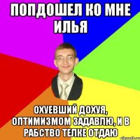 попдошел ко мне Илья охуевший дохуя, оптимизмом задавлю, и в рабство телке отдаю