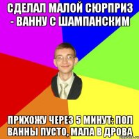 сделал малой сюрприз - ванну с шампанским прихожу через 5 минут: пол ванны пусто, мала в дрова