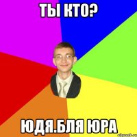 Ты кто? Юдя.Бля Юра