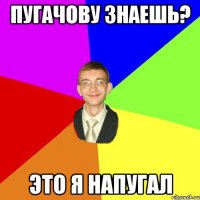 пугачову знаешь? это я напугал