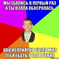 Мы ебались в первый раз а ты взяла обосролась Как неприятно было мне тебя ебать а ты в говне