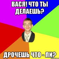 Вася! что ты делаешь? дрочешь что - ли?