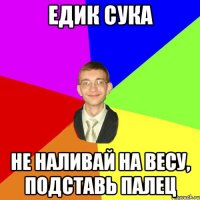 едик сука не наливай на весу, подставь палец