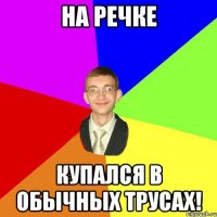 на речке купался в обычных трусах!