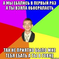 а мы ебались в первый раз а ты взяла обосраласть так не приятно было мне тебя ебать а ты в говне