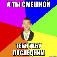 А ты смешной Тебя уебу последним