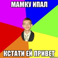 мамку ипал кстати ей привет