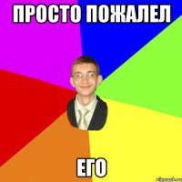 просто пожалел его