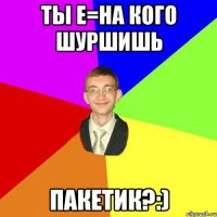 Ты е=на кого шуршишь ПАКЕТИК?:)