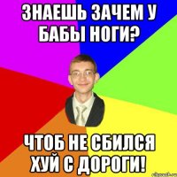 ЗНАЕШЬ ЗАЧЕМ У БАБЫ НОГИ? ЧТОБ НЕ СБИЛСЯ ХУЙ С ДОРОГИ!