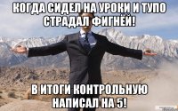 Когда сидел на уроки и тупо страдал фигнёй! В итоги контрольную написал на 5!