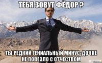 Тебя зовут Фёдор ? Ты редкий гениальный Минус-Дочке не повезло с отчеством