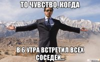 То чувство, когда В 6 утра встретил всех соседей...