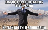 Tasy всегда хотел ебануть эту фразу))) Не твой,вот ты и злишься))))