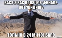 Вася я вас попячу в финале, вот увидишь только в 24 МЧ (с) Барс