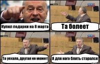 Купил подарки на 8 марта Та болеет Та уехала, другая не может Я для кого блять старался