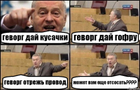 геворг дай кусачки геворг дай гофру геворг отрежь провод может вам еще отсосать????