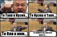 То Таня к Ирэне... То Ирэна к Тане... То Оля к ним... Та живите вы уже все вместе....