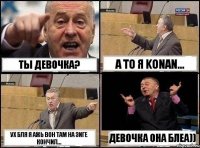 ТЫ девочка? А то я konan... Ух бля я ажь вон там на зиге кончил... Девочка она блеа))