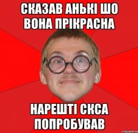 сказав Анькі шо вона прікрасна нарешті скса попробував