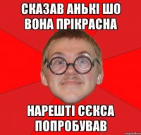 сказав Анькі шо вона прікрасна нарешті сєкса попробував