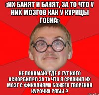 «Их банят и банят, за то что у них мозгов как у курицы говна» Не понимаю, где я тут кого оскорбил?)) за то что я сравнил их мозг с фикалиями божего творения Курочки Рябы ?