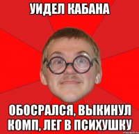 уидел кабана обосрался, выкинул комп, лег в психушку