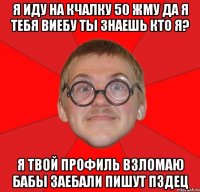 Я ИДУ НА КЧАЛКУ 50 ЖМУ ДА Я ТЕБЯ ВИЕБУ ТЫ ЗНАЕШЬ КТО Я? Я ТВОЙ ПРОФИЛЬ ВЗЛОМАЮ БАБЫ ЗАЕБАЛИ ПИШУТ ПЗДЕЦ