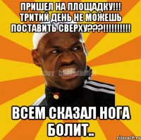 пришел на площадку!!! тритий день не можешь поставить сверху???!!!!!!!!!! всем сказал нога болит..