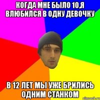 когда мне было 10,я влюбился в одну девочку в 12 лет мы уже брились одним станком