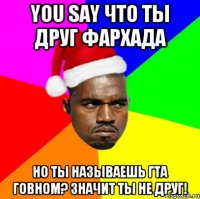 You say что ты Друг фархада Но ты называешь ГТА говном? Значит ты не друг!